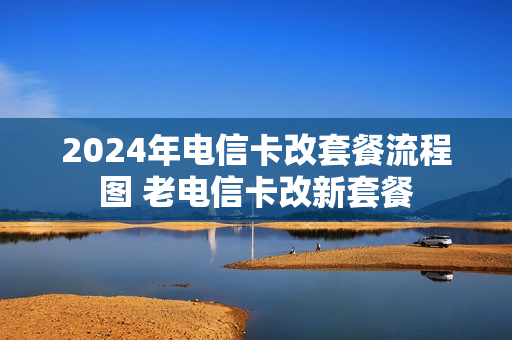 2024年电信卡改套餐流程图 老电信卡改新套餐