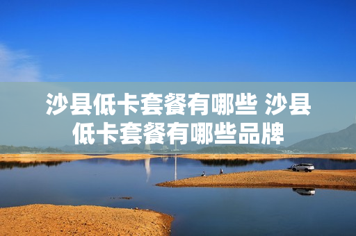 沙县低卡套餐有哪些 沙县低卡套餐有哪些品牌