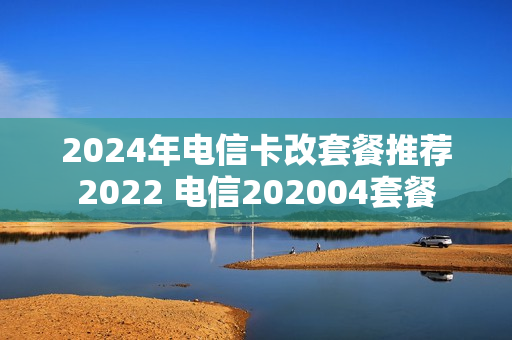 2024年电信卡改套餐推荐2022 电信202004套餐