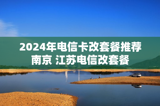 2024年电信卡改套餐推荐南京 江苏电信改套餐