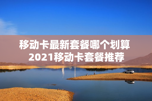 移动卡最新套餐哪个划算 2021移动卡套餐推荐