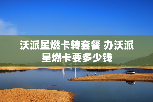 沃派星燃卡转套餐 办沃派星燃卡要多少钱