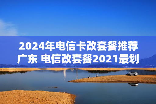 2024年电信卡改套餐推荐广东 电信改套餐2021最划算