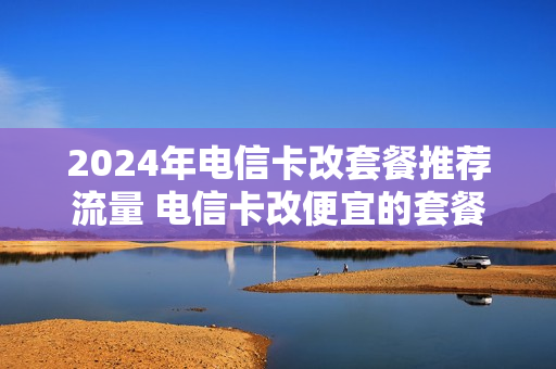 2024年电信卡改套餐推荐流量 电信卡改便宜的套餐