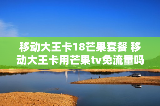 移动大王卡18芒果套餐 移动大王卡用芒果tv免流量吗?
