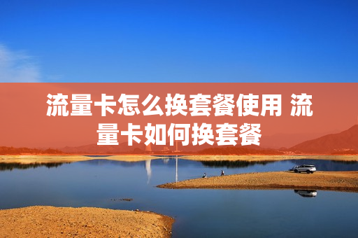 流量卡怎么换套餐使用 流量卡如何换套餐