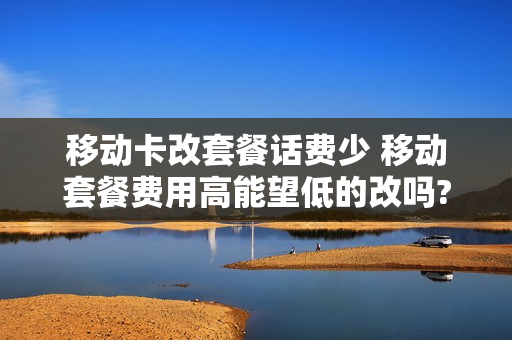移动卡改套餐话费少 移动套餐费用高能望低的改吗?