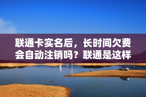 联通卡实名后，长时间欠费会自动注销吗？联通是这样说的