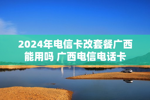 2024年电信卡改套餐广西能用吗 广西电信电话卡