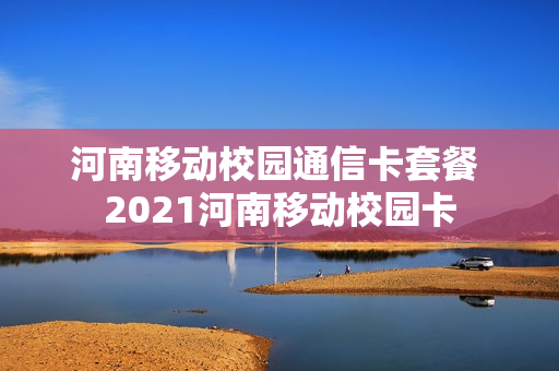 河南移动校园通信卡套餐 2021河南移动校园卡