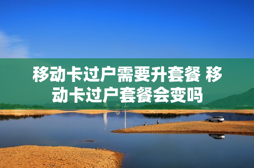 移动卡过户需要升套餐 移动卡过户套餐会变吗