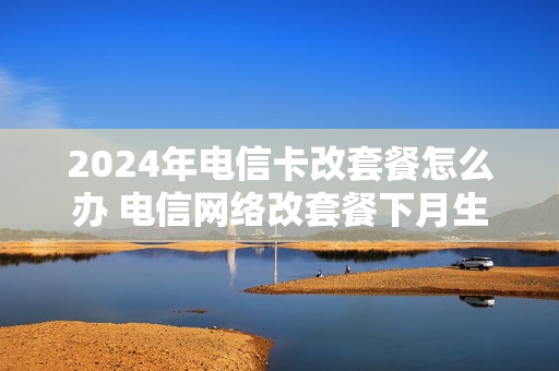 2024年电信卡改套餐怎么办 电信网络改套餐下月生效