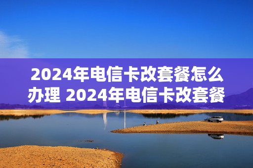 2024年电信卡改套餐怎么办理 2024年电信卡改套餐怎么办理的