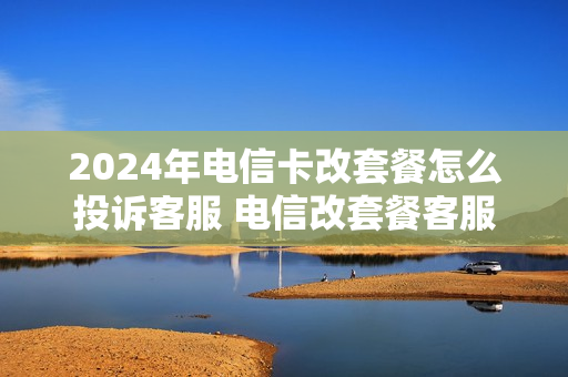 2024年电信卡改套餐怎么投诉客服 电信改套餐客服电话