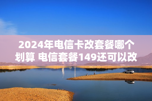 2024年电信卡改套餐哪个划算 电信套餐149还可以改便宜点吗