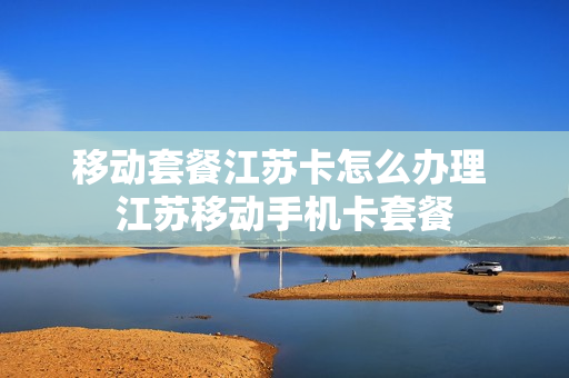 移动套餐江苏卡怎么办理 江苏移动手机卡套餐