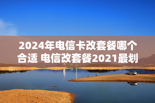 2024年电信卡改套餐哪个合适 电信改套餐2021最划算