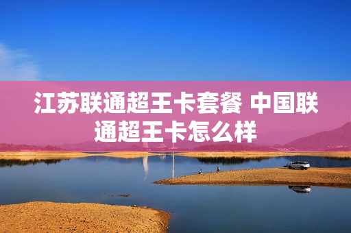 江苏联通超王卡套餐 中国联通超王卡怎么样