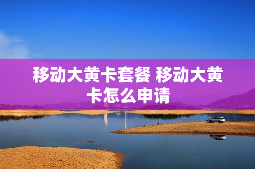 移动大黄卡套餐 移动大黄卡怎么申请