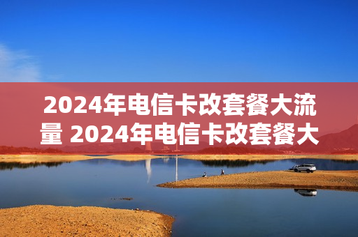 2024年电信卡改套餐大流量 2024年电信卡改套餐大流量怎么改