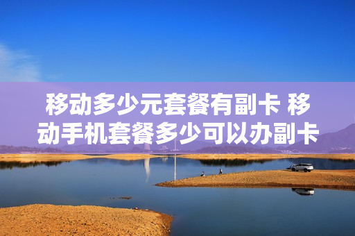 移动多少元套餐有副卡 移动手机套餐多少可以办副卡