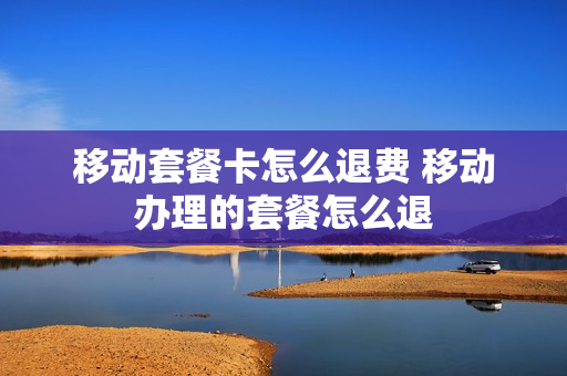 移动套餐卡怎么退费 移动办理的套餐怎么退