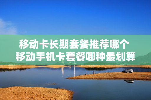 移动卡长期套餐推荐哪个 移动手机卡套餐哪种最划算2020