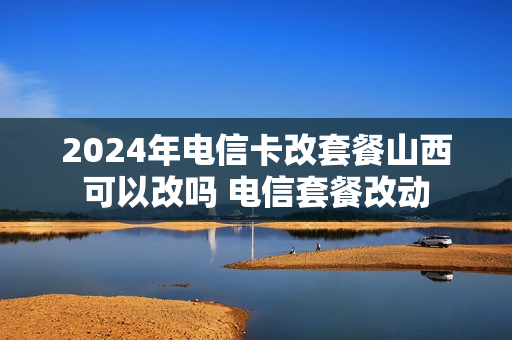 2024年电信卡改套餐山西可以改吗 电信套餐改动
