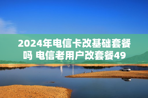 2024年电信卡改基础套餐吗 电信老用户改套餐49