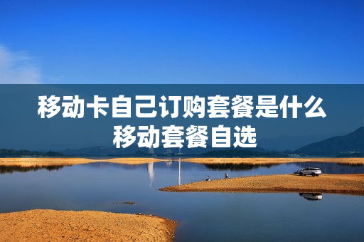 移动卡自己订购套餐是什么 移动套餐自选