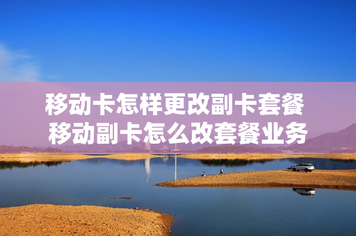 移动卡怎样更改副卡套餐 移动副卡怎么改套餐业务
