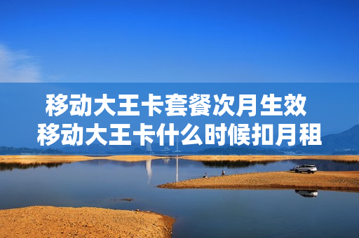 移动大王卡套餐次月生效 移动大王卡什么时候扣月租