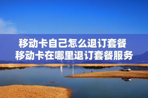 移动卡自己怎么退订套餐 移动卡在哪里退订套餐服务