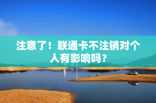 注意了！联通卡不注销对个人有影响吗？