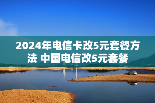 2024年电信卡改5元套餐方法 中国电信改5元套餐