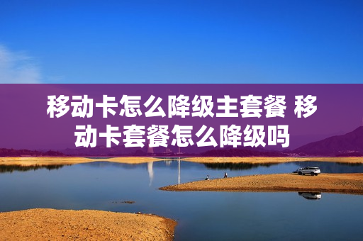 移动卡怎么降级主套餐 移动卡套餐怎么降级吗