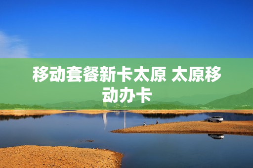 移动套餐新卡太原 太原移动办卡