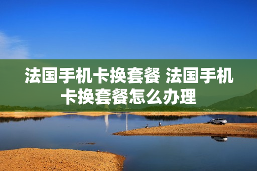 法国手机卡换套餐 法国手机卡换套餐怎么办理