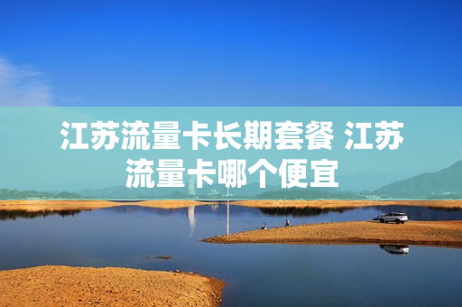 江苏流量卡长期套餐 江苏流量卡哪个便宜