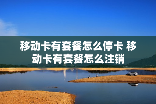 移动卡有套餐怎么停卡 移动卡有套餐怎么注销