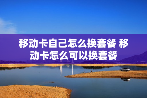 移动卡自己怎么换套餐 移动卡怎么可以换套餐