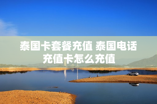 泰国卡套餐充值 泰国电话充值卡怎么充值