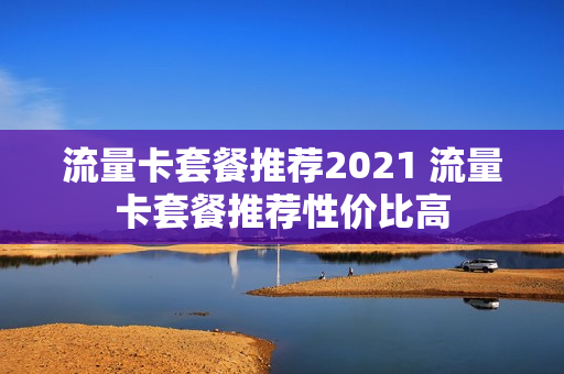 流量卡套餐推荐2021 流量卡套餐推荐性价比高