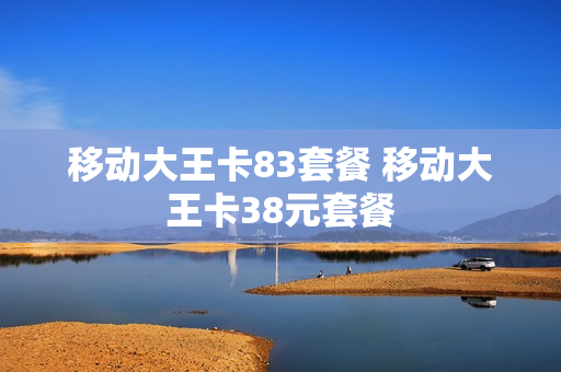 移动大王卡83套餐 移动大王卡38元套餐