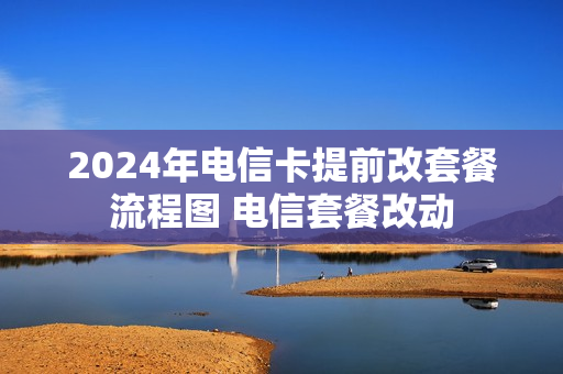 2024年电信卡提前改套餐流程图 电信套餐改动