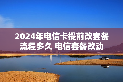 2024年电信卡提前改套餐流程多久 电信套餐改动