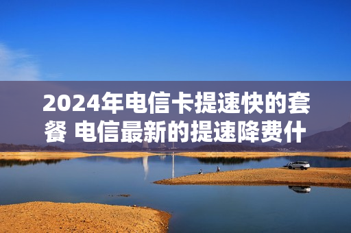 2024年电信卡提速快的套餐 电信最新的提速降费什么时候实施