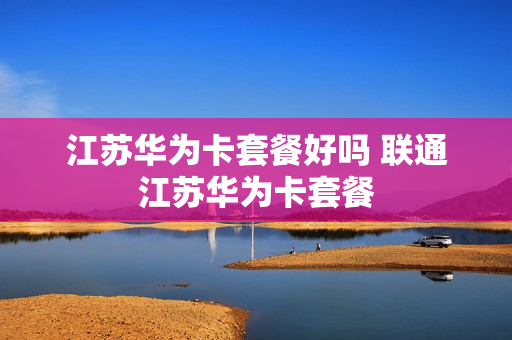 江苏华为卡套餐好吗 联通江苏华为卡套餐