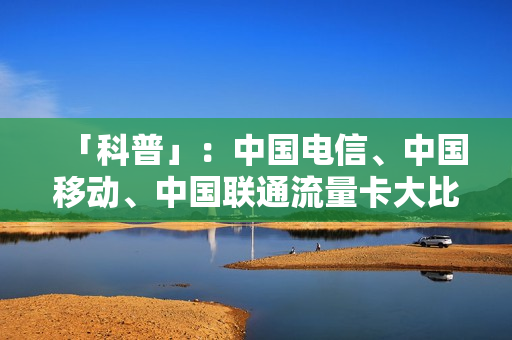「科普」：中国电信、中国移动、中国联通流量卡大比拼