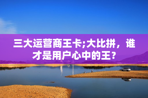 三大运营商王卡;大比拼，谁才是用户心中的王？